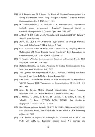 82 
 
[24] G. J. Foschini, and M. J. Gans, ‘‘On Limits of Wireless Communications in a
Fading Environment When Using Multiple Antennas,’’ Wireless Personal
Communications, Vol. 6, 1998, pp.311–335
[25] D. Morales-Jimenez, J. F. Paris and J. T. Entrambasaguas, “Performance
tradeoffs among low-complexity detection,” International journal of
communication systems Int. J.Commun. Syst. 2009; 22:885–897
[26] ARIB, STD-T63-25.213 V7.6.0, “Spreading and modulation (FDD),” Release 7,
2008-09. www.3gpp.org
[27] 3GPP, TR 25.814 V7.1.0,"Physical layer aspects for evolved Universal
Terrestrial Radio Access," UTRA, Release 7, 2006
[28] S. B. Weinstein and P. M. Ebert, “Data Transmission by Frequency Division
Multiplexing 634, Using Discrete Fourier Transform,” IEEE Transactions on
Communications, vol. 19, no. 5, pp. 628–October 1971
[29] T. Rappaport, Wireless Communications, Principles and Practice, Prentice-Hall,
Englewood Cliffs, NJ, USA, 1996
[30] Mohamed Ibnkahla, Ed, Signal Processing for Mobile Communications, CRC
Press, New York Washington, D.C., 2005
[31] Tero Ojanpera and Ramjee Prasad, WCDMA: Towards IP Mobility and Mobile
Internet, Artech House Publishers, Boston, London, 2001
[32] B.H. Fleury. An Uncertainty Relation for WSS Processes and Its Application to
WSSUS Systems, IEEE Transactions on Communications, 44(12):1632–1634,
Dec. 1996
[33] James K. Cavers, Mobile Channel Characteristics, Kluwer Academic
Publishers, New York, Boston, Dordrecht, London, Moscow, 2002
[34] J. Meinilä, T. Jämsä, P. Kyösti, D. Laselva, H. El-Sallabi, J. Salo, C.
Schneider, D. Baum, ‘IST-2003- 507581 WINNER: Determination of
Propagation Scenarios’, D5.2 v1.0, 2004
[35] Harri Holma and Antti Toskala, Ed, LTE for UMTS: OFDMA and SC-FDMA
Base Band Radio Access, John Wiley & ISBN 9780470994016 (H/B) John Wiley
& Sons Ltd, 2009
[36] A. F. Molisch, H. Asplund, R. Heddergott, M. Steinbauer, and T.Zwick, “The
COST 259 vol.5, no. directional- channel model A-I: overview and
 