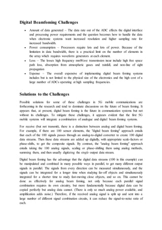 Digital Beamfoming Challenges
 Amount of data generated – The data rate out of the ADC effects the digital interface
and processing power requirements and the question becomes how to handle the data
when electronic systems want increased resolution and higher sampling rate for
increased bandwidth.
 Power consumption – Processors require lots and lots of power. Because of the
limitation in data bandwidth, there is a practical limit on the number of elements in
the array which requires waveform generators at each element.
 Loss – The losses high frequency mmWave transmission incur include high free space
path loss, absorption from atmospheric gases and rainfall, and non-line of sight
propagation
 Expense – The overall expensive of implementing digital beam foming systems
includes but is not limited to the physical size of the electronics and the high cost of a
large number of ADCs operating at high sampling frequencies.
Solutions to the Challenges
Possible solutions for some of these challenges in 5G mobile communications are
forthcoming in the research and tend to dominate discussions on the future of beam foming. It
appears that, at present, digital beam foming is the future in communication systems but not
without its challenges. To mitigate these challenges, it appears evident that the first 5G
mobile systems will integrate a combination of analogue and digital beam foming systems.
For receive (but not transmit), there is a distinction between analog and digital beam foming.
For example, if there are 100 sensor elements, the "digital beam foming" approach entails
that each of the 100 signals passes through an analog-to-digital converter to create 100 digital
data streams. Then these data streams are added up digitally, with appropriate scale-factors or
phase-shifts, to get the composite signals. By contrast, the "analog beam foming" approach
entails taking the 100 analog signals, scaling or phase-shifting them using analog methods,
summing them, and then usually digitizing the single output data stream.
Digital beam foming has the advantage that the digital data streams (100 in this example) can
be manipulated and combined in many possible ways in parallel, to get many different output
signals in parallel. The signals from every direction can be measured simultaneously, and the
signals can be integrated for a longer time when studying far-off objects and simultaneously
integrated for a shorter time to study fast-moving close objects, and so on. This cannot be
done as effectively for analog beam foming, not only because each parallel signal
combination requires its own circuitry, but more fundamentally because digital data can be
copied perfectly but analog data cannot. (There is only so much analog power available, and
amplification adds noise.) Therefore, if the received analog signal is split up and sent into a
large number of different signal combination circuits, it can reduce the signal-to-noise ratio of
each.
 