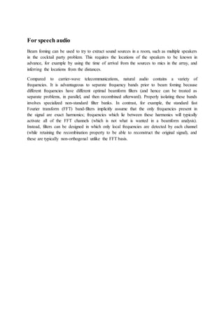 For speech audio
Beam foming can be used to try to extract sound sources in a room, such as multiple speakers
in the cocktail party problem. This requires the locations of the speakers to be known in
advance, for example by using the time of arrival from the sources to mics in the array, and
inferring the locations from the distances.
Compared to carrier-wave telecommunications, natural audio contains a variety of
frequencies. It is advantageous to separate frequency bands prior to beam foming because
different frequencies have different optimal beamform filters (and hence can be treated as
separate problems, in parallel, and then recombined afterward). Properly isolating these bands
involves specialized non-standard filter banks. In contrast, for example, the standard fast
Fourier transform (FFT) band-filters implicitly assume that the only frequencies present in
the signal are exact harmonics; frequencies which lie between these harmonics will typically
activate all of the FFT channels (which is not what is wanted in a beamform analysis).
Instead, filters can be designed in which only local frequencies are detected by each channel
(while retaining the recombination property to be able to reconstruct the original signal), and
these are typically non-orthogonal unlike the FFT basis.
 