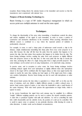 reception. Beam foming directs the antenna beams at the transmitter and receiver so that the
transmission rate is maximized with minimal loss.
Purpose of Beam forming Technology is-
Beam forming is a type of RF (radio frequency) management in which an
access point uses multiple antennas to send out the same signal.
Techniques
To change the directionality of the array when transmitting, a beamformer controls the phase
and relative amplitude of the signal at each transmitter, in order to create a pattern of
constructive and destructive interference in the wavefront. When receiving, information from
different sensors is combined in a way where the expected pattern of radiation is
preferentially observed.
For example, in sonar, to send a sharp pulse of underwater sound towards a ship in the
distance, simply simultaneously transmitting that sharp pulse from every sonar projector in an
array fails because the ship will first hear the pulse from the speaker that happens to be
nearest the ship, then later pulses from speakers that happen to be further from the ship. The
beam foming technique involves sending the pulse from each projector at slightly different
times (the projector closest to the ship last), so that every pulse hits the ship at exactly the
same time, producing the effect of a single strong pulse from a single powerful projector. The
same technique can be carried out in air using loudspeakers, or in radar/radio using antennas.
In passive sonar, and in reception in active sonar, the beam foming technique involves
combining delayed signals from each hydrophone at slightly different times (the hydrophone
closest to the target will be combined after the longest delay), so that every signal reaches the
output at exactly the same time, making one loud signal, as if the signal came from a single,
very sensitive hydrophone. Receive beam foming can also be used with microphones or radar
antennas.
With narrow-band systems the time delay is equivalent to a "phase shift", so in this case the
array of antennas, each one shifted a slightly different amount, is called a phased array. A
narrow band system, typical of radars, is one where the bandwidth is only a small fraction of
the centre frequency. With wide band systems this approximation no longer holds, which is
typical in sonars.
In the receive beamformer the signal from each antenna may be amplified by a different
"weight." Different weighting patterns can be used to achieve the desired sensitivity patterns.
A main lobe is produced together with nulls and sidelobes. As well as controlling the main
lobe width (beamwidth) and the sidelobe levels, the position of a null can be controlled. This
is useful to ignore noise or jammers in one particular direction, while listening for events in
other directions. A similar result can be obtained on transmission.
 