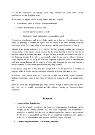 For the full mathematics on directing beams using amplitude and phase shifts, see the
mathematical section in phased array.
Beam foming techniques can be broadly divided into two categories:
 conventional (fixed or switched beam) beamformers
 adaptive beamformers or phased array
o Desired signal maximization mode
o Interference signal minimization or cancellation mode
Conventional beamformers, such as the Butler matrix, use a fixed set of weightings and time-
delays (or phasings) to combine the signals from the sensors in the array, primarily using only
information about the location of the sensors in space and the wave directions of interest.
Adaptive beam foming techniques (e.g., MUSIC, SAMV) generally combine this information
with properties of the signals actually received by the array, typically to improve rejection of
unwanted signals from other directions. This process may be carried out in either the time or
the frequency domain. It is able to automatically adapt its response to different situations.
Some criterion has to be set up to allow the adaptation to proceed such as minimizing the
total noise output. Because of the variation of noise with frequency, in wide band systems it
may be desirable to carry out the process in the frequency domain.
Sonar phased array has a data rate low enough that it can be processed in real-time in
software, which is flexible enough to transmit or receive in several directions at once.
In contrast, radar phased array has a data rate so high that it usually requires dedicated
hardware processing, which is hard-wired to transmit or receive in only one direction at a
time.
However, newer field programmable gate arrays are fast enough to handle radar data in real-
time, and can be quickly re-programmed like software, blurring the hardware/software
distinction.
Schemes
 A conventional beamformer
It can be a simple beamformer also known as delay-and-sum beamformer. All the
weights of the antenna elements can have equal magnitudes. The beamformer is
steered to a specified direction only by selecting appropriate phases for each antenna.
If the noise is uncorrelated and there are no directional interferences, the signal-to-
noise ratio of a beamformer with antennas receiving a signal of power .
 Null-steering beamformer/ Zero-forcing precoding
 