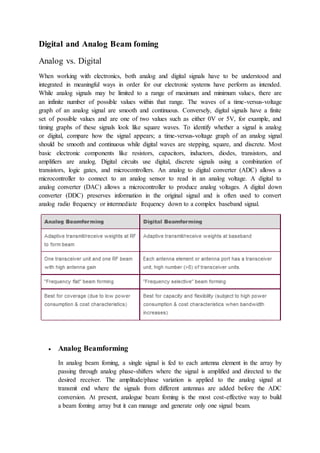 Digital and Analog Beam foming
Analog vs. Digital
When working with electronics, both analog and digital signals have to be understood and
integrated in meaningful ways in order for our electronic systems have perform as intended.
While analog signals may be limited to a range of maximum and minimum values, there are
an infinite number of possible values within that range. The waves of a time-versus-voltage
graph of an analog signal are smooth and continuous. Conversely, digital signals have a finite
set of possible values and are one of two values such as either 0V or 5V, for example, and
timing graphs of these signals look like square waves. To identify whether a signal is analog
or digital, compare how the signal appears; a time-versus-voltage graph of an analog signal
should be smooth and continuous while digital waves are stepping, square, and discrete. Most
basic electronic components like resistors, capacitors, inductors, diodes, transistors, and
amplifiers are analog. Digital circuits use digital, discrete signals using a combination of
transistors, logic gates, and microcontrollers. An analog to digital converter (ADC) allows a
microcontroller to connect to an analog sensor to read in an analog voltage. A digital to
analog converter (DAC) allows a microcontroller to produce analog voltages. A digital down
converter (DDC) preserves information in the original signal and is often used to convert
analog radio frequency or intermediate frequency down to a complex baseband signal.
 Analog Beamforming
In analog beam foming, a single signal is fed to each antenna element in the array by
passing through analog phase-shifters where the signal is amplified and directed to the
desired receiver. The amplitude/phase variation is applied to the analog signal at
transmit end where the signals from different antennas are added before the ADC
conversion. At present, analogue beam foming is the most cost-effective way to build
a beam foming array but it can manage and generate only one signal beam.
 