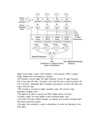 Digital beam foming consists of RF translators, A/D converters, DDCs, complex
weight multiplication and summation operation.
• RF Translator converts higher RF signal frequency to lower IF signal frequency.
This is done using RF mixer. LO signal is fed to the RF mixer in order to perform RF
to IF conversion. Appropriate filters (bandpass and lowpass) are used at the input and
output of the RF mixer.
• This IF signal is converted to digital equivalent using A/D converter using
appropriate sampling clock.
• The digitized IF signal is passed to the DDC (Digital Down Converter).
• Complex weights are being applied to these baseband signals (s(t)).
• The results from these antenna elements are summed up to produce baseband signal
with desired directional pattern.
• The signal after summation is given to demodulator to retrive the information from
radio signal.
 