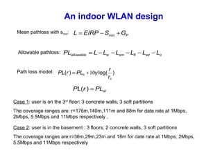 An indoor WLAN design
Mean pathloss with smin:
PGSEIRPL +−= min
osdflsmwallowable LLLLLLPL −−−−−=
Path loss model: )log()(
0
0 10
r
r
γPLrPL +=
alPLrPL =)(
The coverage ranges are:r=36m,29m,23m and 18m for date rate at 1Mbps, 2Mbps,
5.5Mbps and 11Mbps respectively
Allowable pathloss:
Case 1: user is on the 3rd
floor: 3 concrete walls, 3 soft partitions
The coverage ranges are: r=176m,140m,111m and 88m for date rate at 1Mbps,
2Mbps, 5.5Mbps and 11Mbps respectively .
Case 2: user is in the basement : 3 floors; 2 concrete walls, 3 soft partitions
 