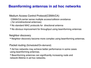 Beamforming antennas in ad hoc networks
Medium Access Control Protocol(CSMA/CA)
CSMA/CA:carrier sense multiple access/collision avoidance
( for omnidirectional antennas)
(Scheduled/On-demand)Packet routing
Neighbor discovery
 No standard MAC protocols for directional antenna
 Ad hoc networks may achieve better performance in some cases
using beamforming antennas.
 No obvious improvement for throughput using beamforming antennas
 Neighbor discovery become more complex using beamforming antennas.
 Beamforming antennas can significantly increasing node and
network lifetime in ad hoc networks.
 