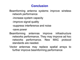 Conclusion
Beamforming antenna systems improve wireless
network performance
-increase system capacity
-improve signal quality
-suppress interference and noise
-save power
Beamforming antennas improve infrastructure
networks performance. They may improve ad hoc
networks performance. New MAC protocol
standards are needed.
Vector antennas may replace spatial arrays to
further improve beamforming performance
 