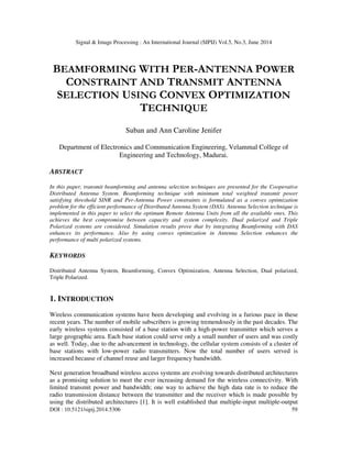 Signal & Image Processing : An International Journal (SIPIJ) Vol.5, No.3, June 2014
DOI : 10.5121/sipij.2014.5306 59
BEAMFORMING WITH PER-ANTENNA POWER
CONSTRAINT AND TRANSMIT ANTENNA
SELECTION USING CONVEX OPTIMIZATION
TECHNIQUE
Suban and Ann Caroline Jenifer
Department of Electronics and Communication Engineering, Velammal College of
Engineering and Technology, Madurai.
ABSTRACT
In this paper, transmit beamforming and antenna selection techniques are presented for the Cooperative
Distributed Antenna System. Beamforming technique with minimum total weighted transmit power
satisfying threshold SINR and Per-Antenna Power constraints is formulated as a convex optimization
problem for the efficient performance of Distributed Antenna System (DAS). Antenna Selection technique is
implemented in this paper to select the optimum Remote Antenna Units from all the available ones. This
achieves the best compromise between capacity and system complexity. Dual polarized and Triple
Polarized systems are considered. Simulation results prove that by integrating Beamforming with DAS
enhances its performance. Also by using convex optimization in Antenna Selection enhances the
performance of multi polarized systems.
KEYWORDS
Distributed Antenna System, Beamforming, Convex Optimization, Antenna Selection, Dual polarized,
Triple Polarized.
1. INTRODUCTION
Wireless communication systems have been developing and evolving in a furious pace in these
recent years. The number of mobile subscribers is growing tremendously in the past decades. The
early wireless systems consisted of a base station with a high-power transmitter which serves a
large geographic area. Each base station could serve only a small number of users and was costly
as well. Today, due to the advancement in technology, the cellular system consists of a cluster of
base stations with low-power radio transmitters. Now the total number of users served is
increased because of channel reuse and larger frequency bandwidth.
Next generation broadband wireless access systems are evolving towards distributed architectures
as a promising solution to meet the ever increasing demand for the wireless connectivity. With
limited transmit power and bandwidth; one way to achieve the high data rate is to reduce the
radio transmission distance between the transmitter and the receiver which is made possible by
using the distributed architectures [1]. It is well established that multiple-input multiple-output
 