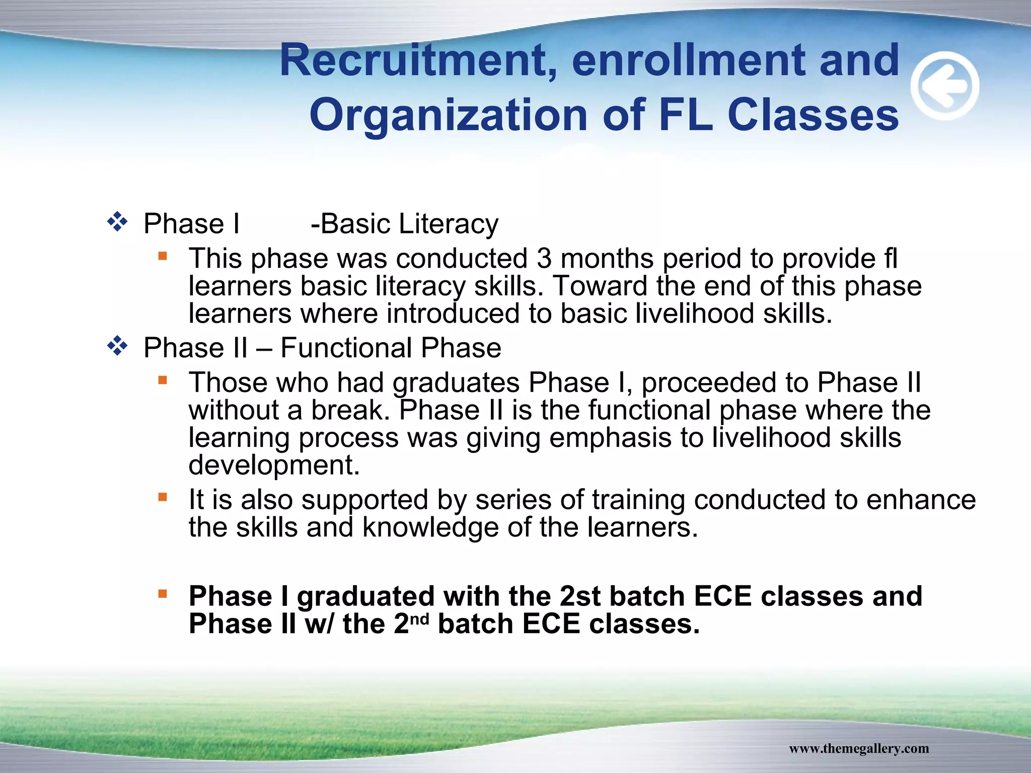 Recruitment, enrollment and Organization of FL Classes Phase I -Basic Literacy  This phase was conducted 3 months period to provide fl learners basic literacy skills. Toward the end of this phase learners where introduced to basic livelihood skills. Phase II – Functional Phase Those who had graduates Phase I, proceeded to Phase II without a break. Phase II is the functional phase where the learning process was giving emphasis to livelihood skills development. It is also supported by series of training conducted to enhance the skills and knowledge of the learners. Phase I graduated with the 2st batch ECE classes and Phase II w/ the 2 nd  batch ECE classes. 