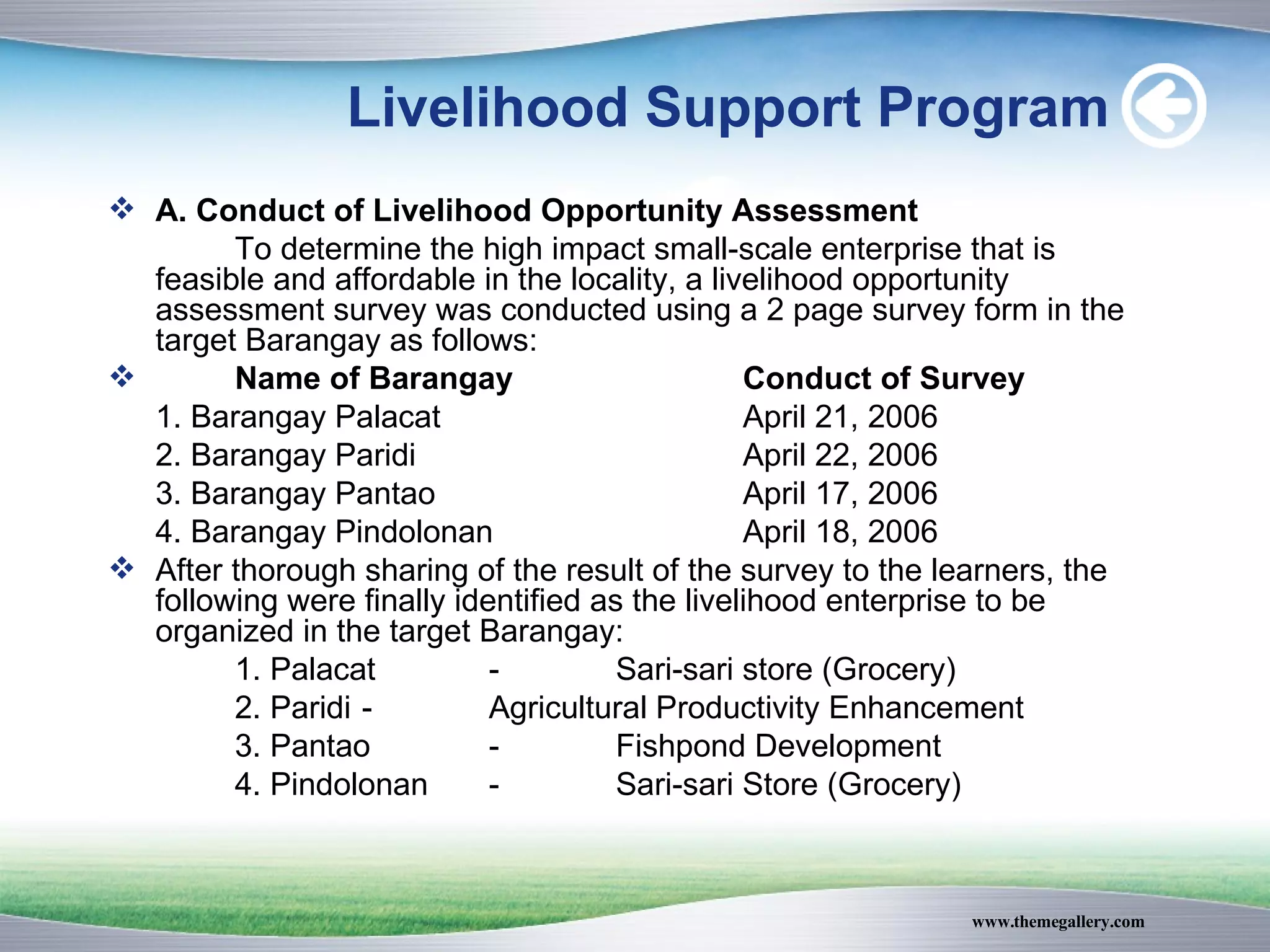 Livelihood Support Program A. Conduct of Livelihood Opportunity Assessment To determine the high impact small-scale enterprise that is feasible and affordable in the locality, a livelihood opportunity assessment survey was conducted using a 2 page survey form in the target Barangay as follows: Name of Barangay Conduct of Survey 1. Barangay Palacat April 21, 2006 2. Barangay Paridi April 22, 2006  3. Barangay Pantao April 17, 2006  4. Barangay Pindolonan April 18, 2006  After thorough sharing of the result of the survey to the learners, the following were finally identified as the livelihood enterprise to be organized in the target Barangay: 1. Palacat  - Sari-sari store (Grocery) 2. Paridi - Agricultural Productivity Enhancement 3. Pantao - Fishpond Development 4. Pindolonan - Sari-sari Store (Grocery)  