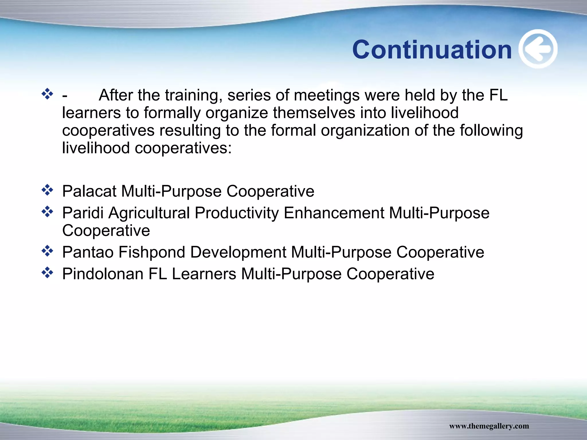 Continuation - After the training, series of meetings were held by the FL learners to formally organize themselves into livelihood cooperatives resulting to the formal organization of the following livelihood cooperatives: Palacat Multi-Purpose Cooperative Paridi Agricultural Productivity Enhancement Multi-Purpose Cooperative Pantao Fishpond Development Multi-Purpose Cooperative Pindolonan FL Learners Multi-Purpose Cooperative 