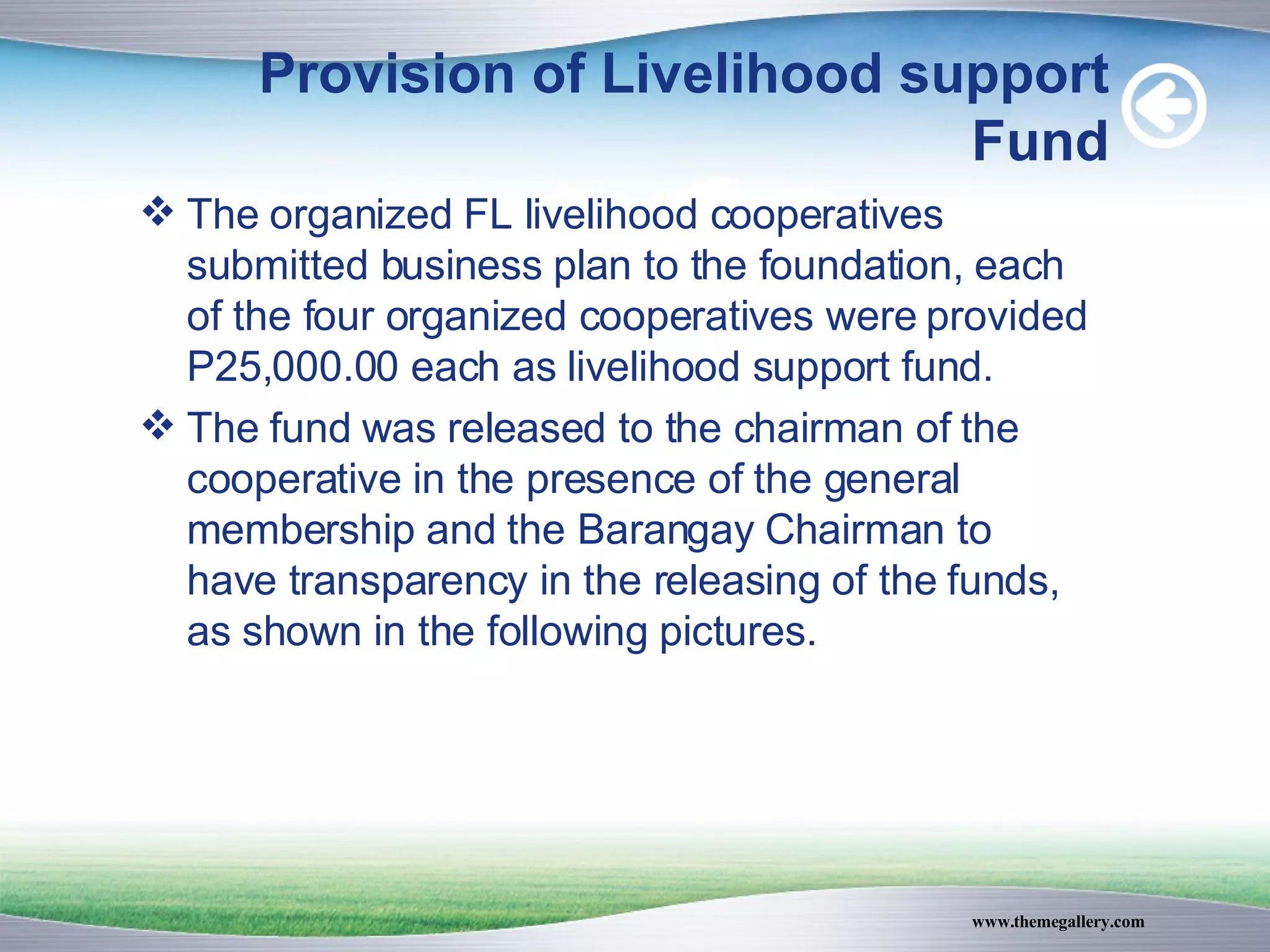 Provision of Livelihood support Fund The organized FL livelihood cooperatives submitted business plan to the foundation, each of the four organized cooperatives were provided P25,000.00 each as livelihood support fund. The fund was released to the chairman of the cooperative in the presence of the general membership and the Barangay Chairman to have transparency in the releasing of the funds, as shown in the following pictures. 