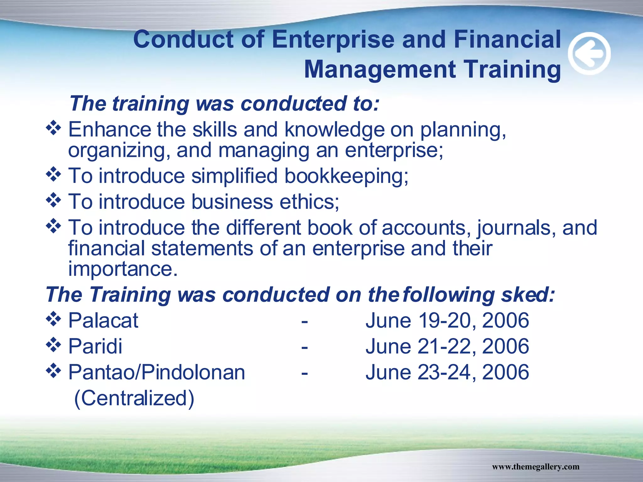 Conduct of Enterprise and Financial Management Training The training was conducted to: Enhance the skills and knowledge on planning, organizing, and managing an enterprise; To introduce simplified bookkeeping; To introduce business ethics; To introduce the different book of accounts, journals, and financial statements of an enterprise and their importance. The Training was conducted on the following sked: Palacat - June 19-20, 2006 Paridi - June 21-22, 2006  Pantao/Pindolonan  - June 23-24, 2006   (Centralized) 