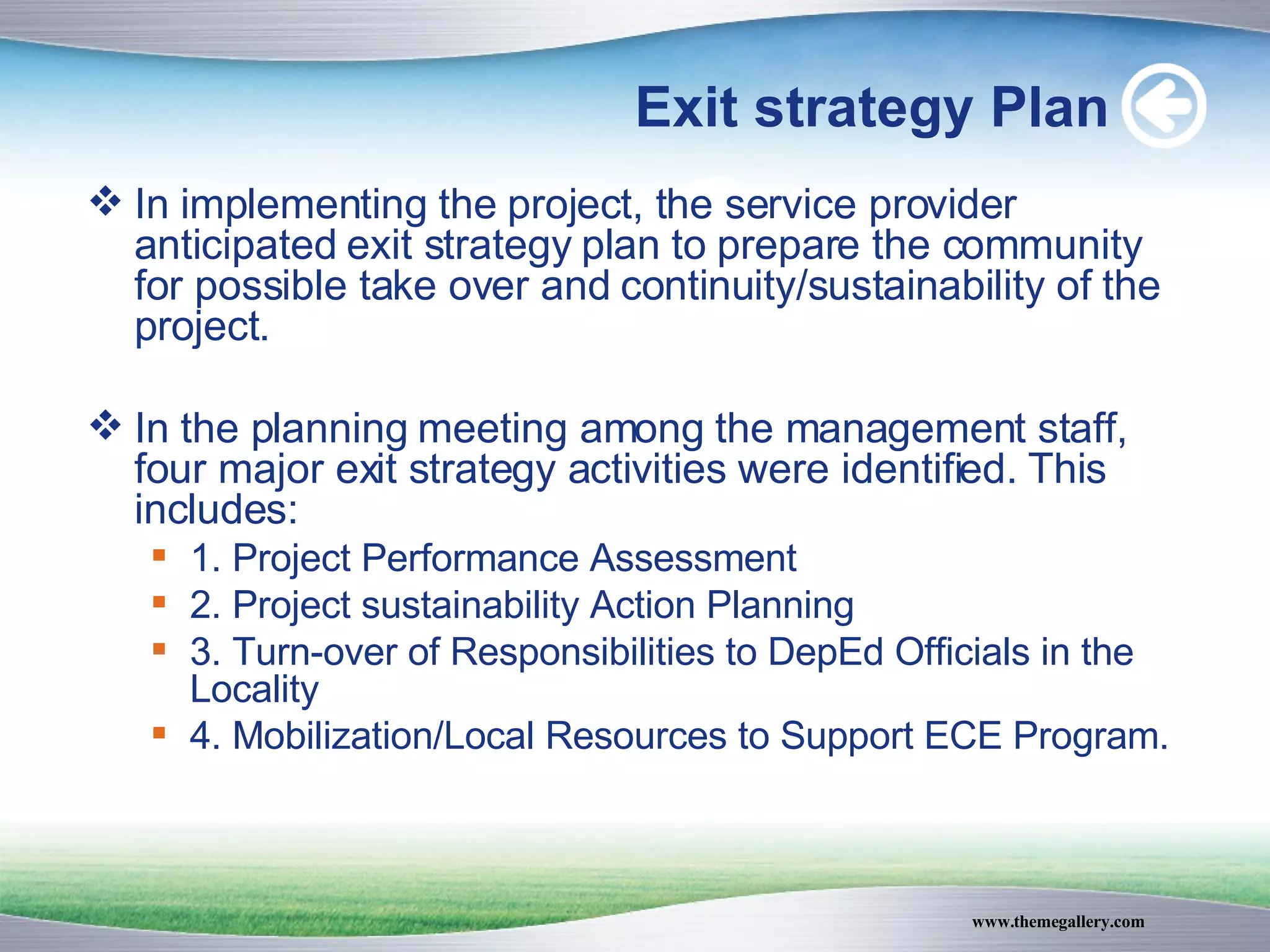 Exit strategy Plan In implementing the project, the service provider anticipated exit strategy plan to prepare the community for possible take over and continuity/sustainability of the project. In the planning meeting among the management staff, four major exit strategy activities were identified. This includes: 1. Project Performance Assessment 2. Project sustainability Action Planning 3. Turn-over of Responsibilities to DepEd Officials in the Locality 4. Mobilization/Local Resources to Support ECE Program. 