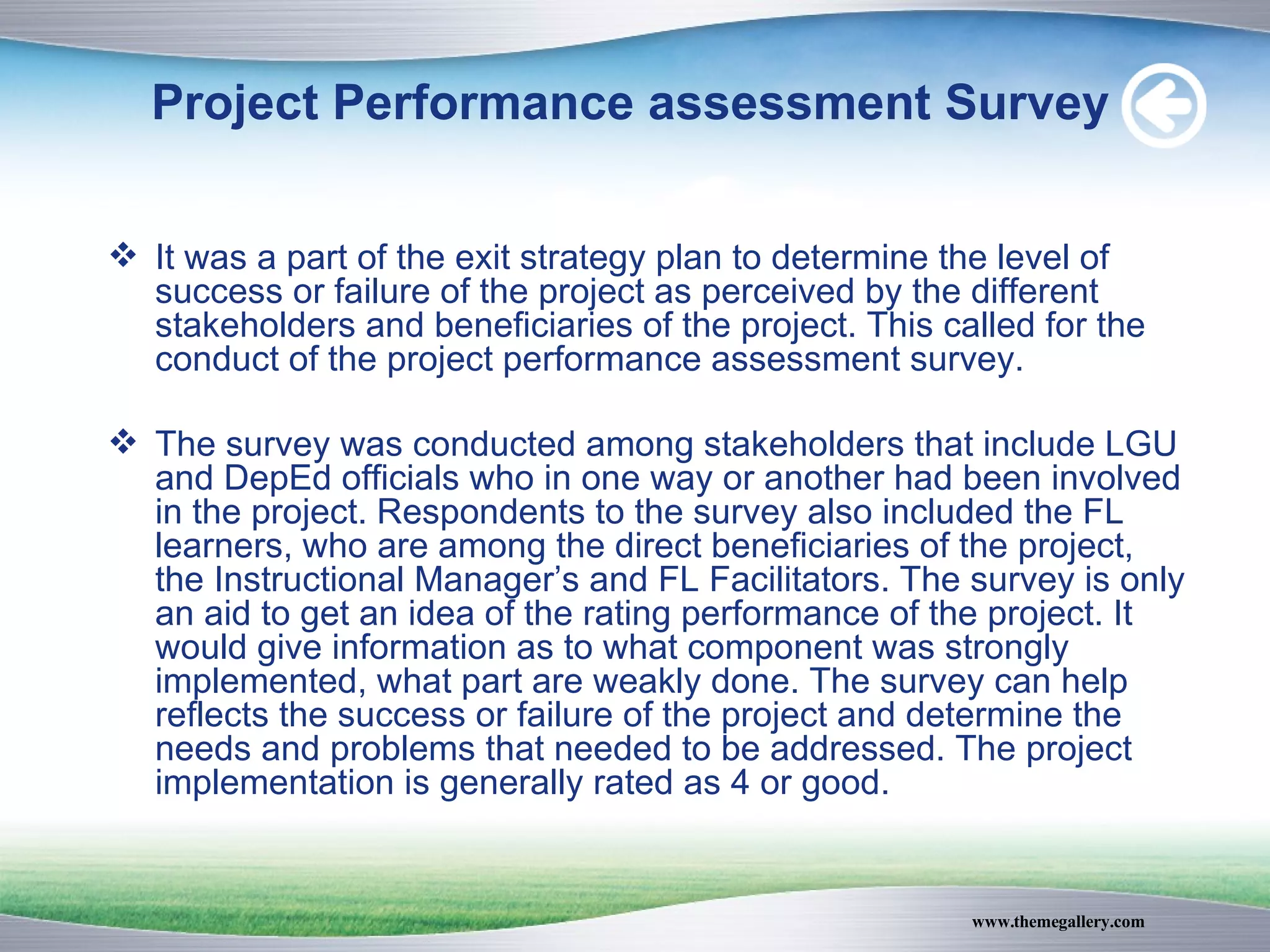Project Performance assessment Survey It was a part of the exit strategy plan to determine the level of success or failure of the project as perceived by the different stakeholders and beneficiaries of the project. This called for the conduct of the project performance assessment survey. The survey was conducted among stakeholders that include LGU and DepEd officials who in one way or another had been involved in the project. Respondents to the survey also included the FL learners, who are among the direct beneficiaries of the project, the Instructional Manager’s and FL Facilitators. The survey is only an aid to get an idea of the rating performance of the project. It would give information as to what component was strongly implemented, what part are weakly done. The survey can help reflects the success or failure of the project and determine the needs and problems that needed to be addressed. The project implementation is generally rated as 4 or good. 
