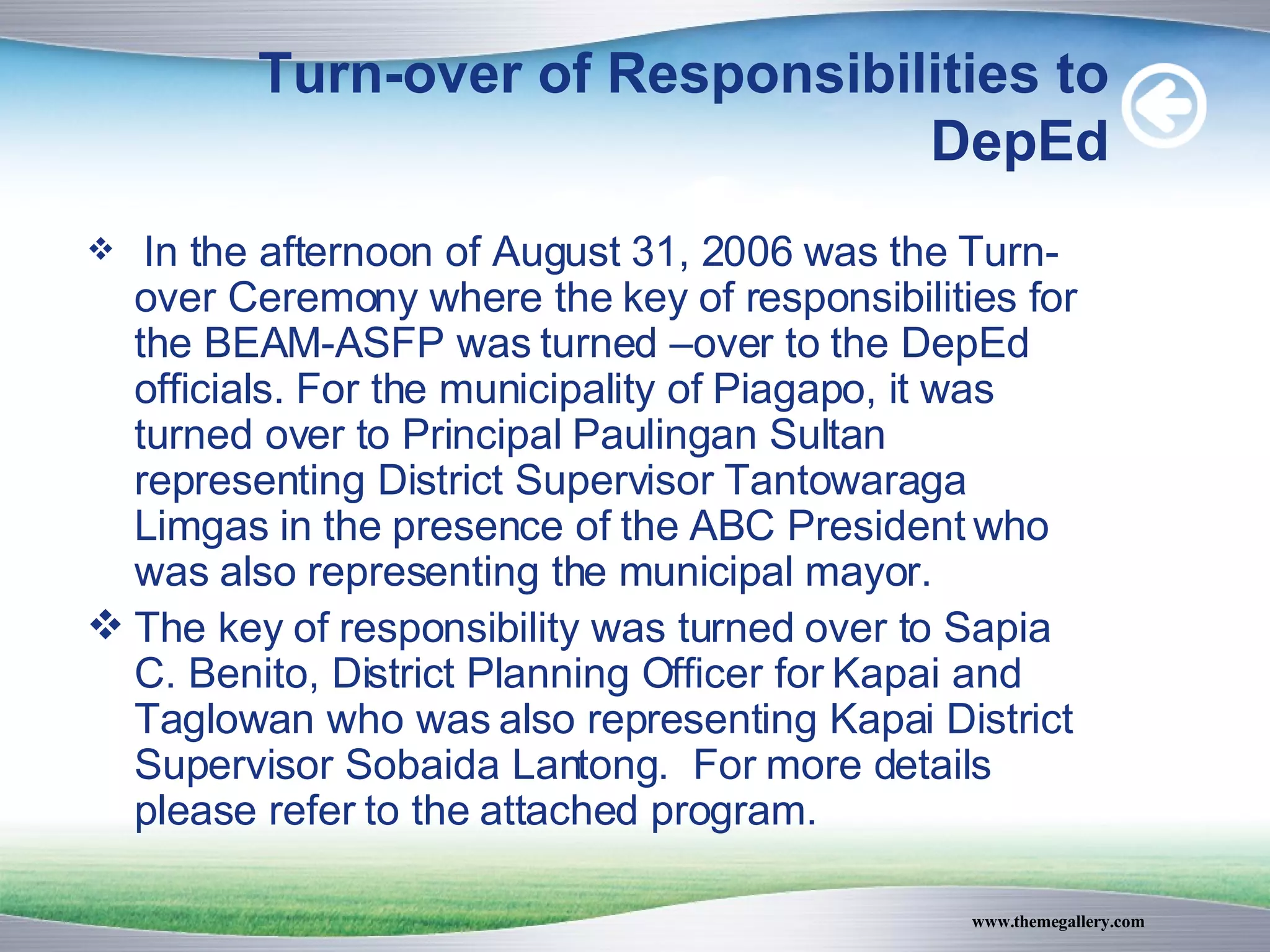 Turn-over of Responsibilities to DepEd In the afternoon of August 31, 2006 was the Turn-over Ceremony where the key of responsibilities for the BEAM-ASFP was turned –over to the DepEd officials. For the municipality of Piagapo, it was turned over to Principal Paulingan Sultan representing District Supervisor Tantowaraga Limgas in the presence of the ABC President who was also representing the municipal mayor. The key of responsibility was turned over to Sapia C. Benito, District Planning Officer for Kapai and Taglowan who was also representing Kapai District Supervisor Sobaida Lantong.  For more details please refer to the attached program. 