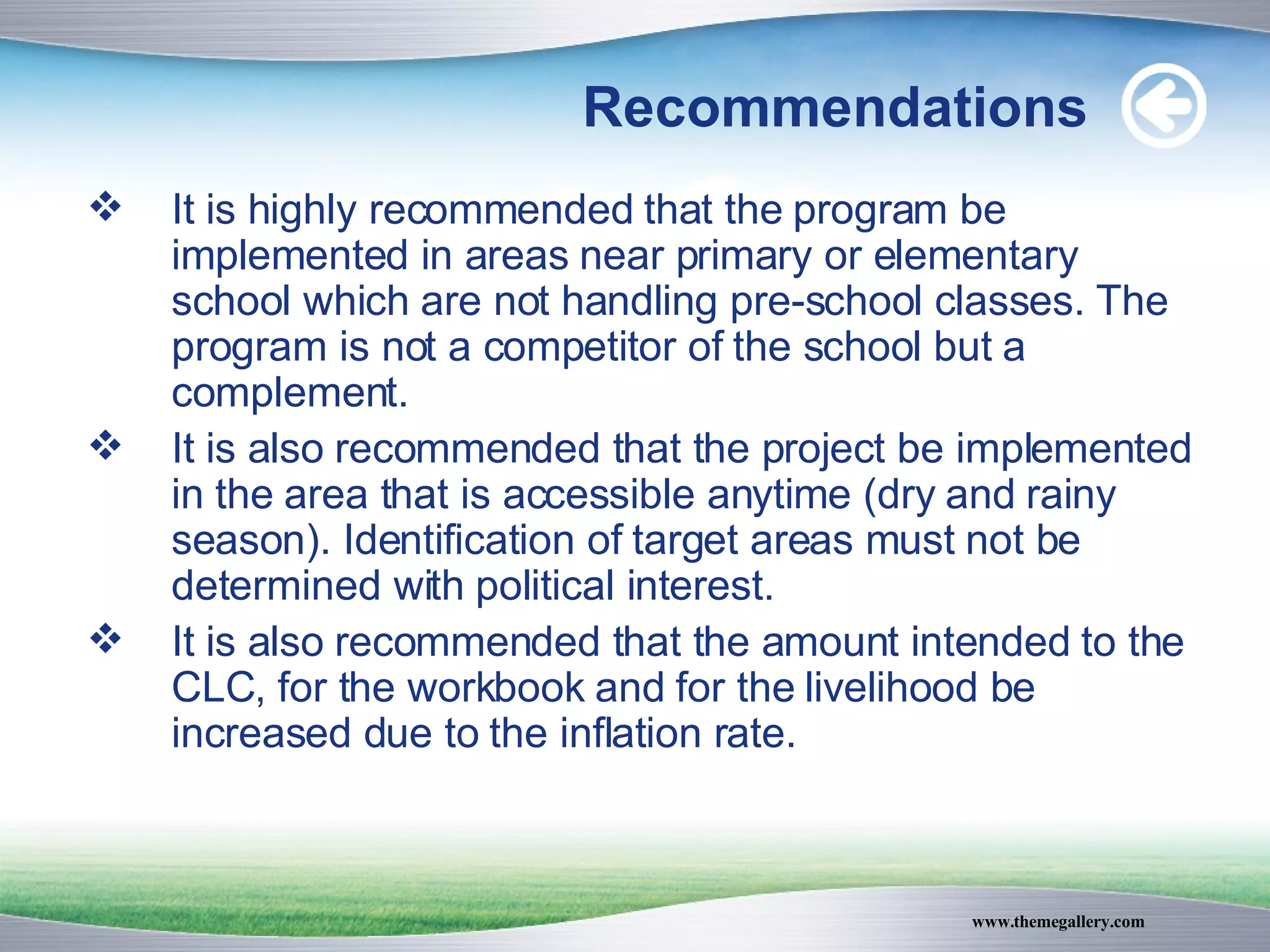 Recommendations It is highly recommended that the program be implemented in areas near primary or elementary school which are not handling pre-school classes. The program is not a competitor of the school but a complement. It is also recommended that the project be implemented in the area that is accessible anytime (dry and rainy season). Identification of target areas must not be determined with political interest. It is also recommended that the amount intended to the CLC, for the workbook and for the livelihood be increased due to the inflation rate. 