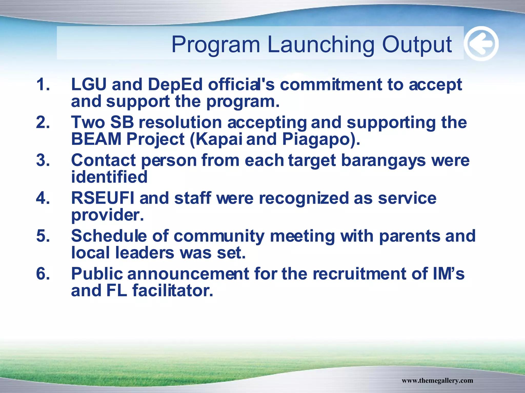 LGU and DepEd official's commitment to accept and support the program. Two SB resolution accepting and supporting the BEAM Project (Kapai and Piagapo). Contact person from each target barangays were identified RSEUFI and staff were recognized as service provider. Schedule of community meeting with parents and local leaders was set. Public announcement for the recruitment of IM’s and FL facilitator. Program Launching Output   