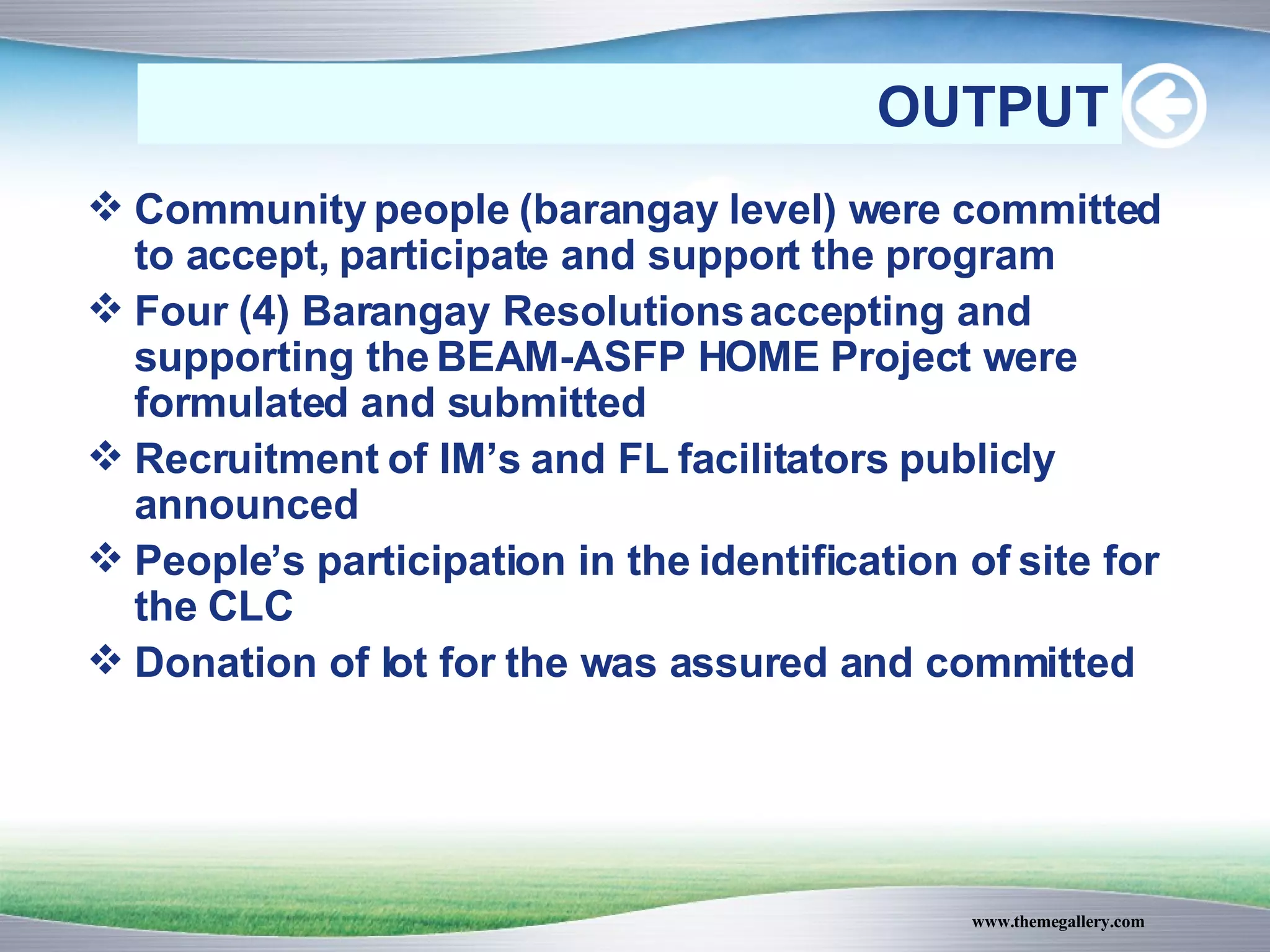 Community people (barangay level) were committed to accept, participate and support the program Four (4) Barangay Resolutions accepting and supporting the BEAM-ASFP HOME Project were formulated and submitted Recruitment of IM’s and FL facilitators publicly announced People’s participation in the identification of site for the CLC Donation of lot for the was assured and committed OUTPUT 