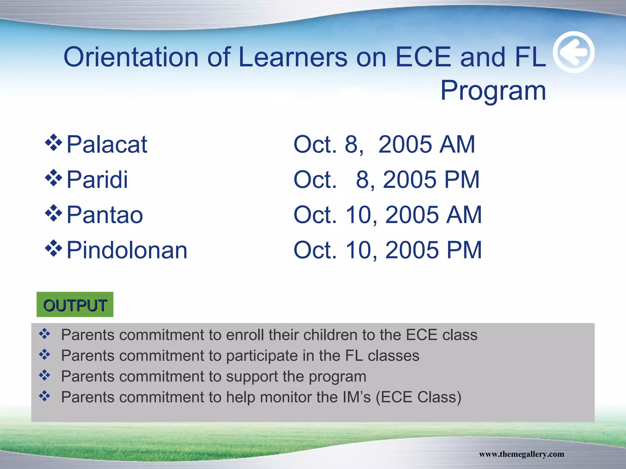 Orientation of Learners on ECE and FL Program Palacat  Oct. 8,  2005 AM Paridi Oct. 8, 2005 PM Pantao Oct. 10, 2005 AM Pindolonan Oct. 10, 2005 PM OUTPUT Parents commitment to enroll their children to the ECE class Parents commitment to participate in the FL classes Parents commitment to support the program Parents commitment to help monitor the IM’s (ECE Class) 