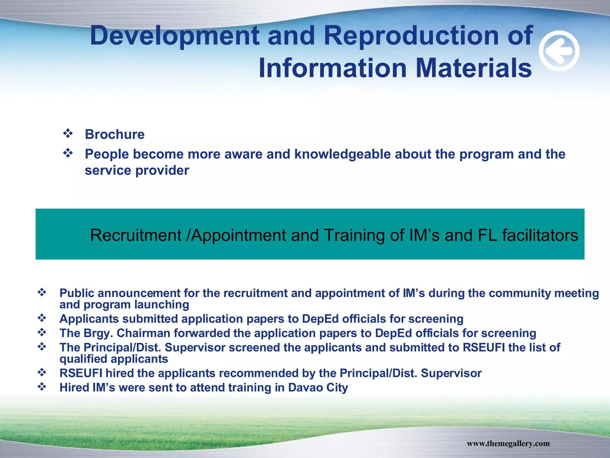 Development and Reproduction of Information Materials Brochure People become more aware and knowledgeable about the program and the service provider Recruitment /Appointment and Training of IM’s and FL facilitators Public announcement for the recruitment and appointment of IM’s during the community meeting and program launching Applicants submitted application papers to DepEd officials for screening The Brgy. Chairman forwarded the application papers to DepEd officials for screening The Principal/Dist. Supervisor screened the applicants and submitted to RSEUFI the list of qualified applicants RSEUFI hired the applicants recommended by the Principal/Dist. Supervisor Hired IM’s were sent to attend training in Davao City 