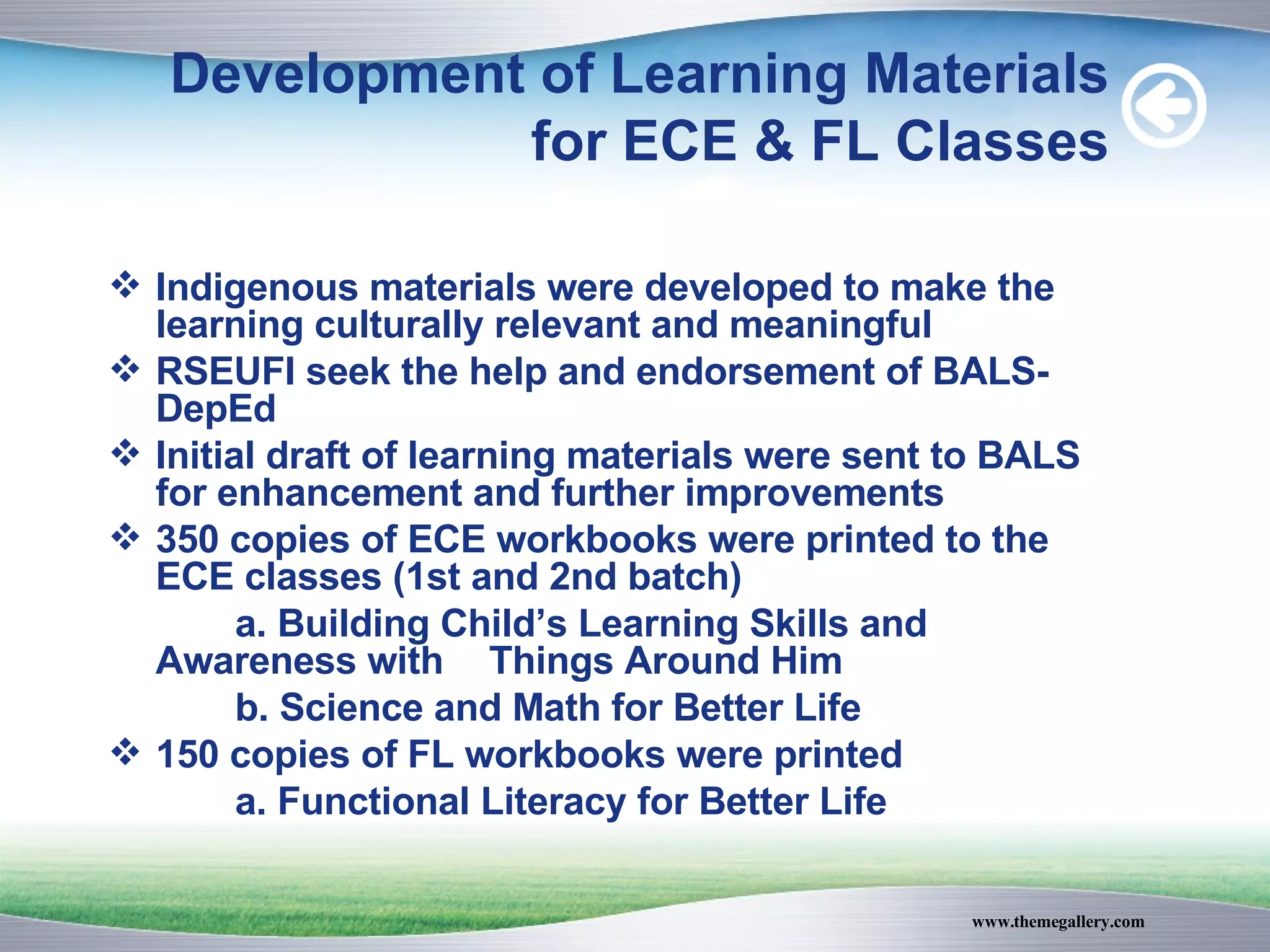 Development of Learning Materials for ECE & FL Classes Indigenous materials were developed to make the learning culturally relevant and meaningful RSEUFI seek the help and endorsement of BALS-DepEd Initial draft of learning materials were sent to BALS for enhancement and further improvements 350 copies of ECE workbooks were printed to the ECE classes (1st and 2nd batch) a. Building Child’s Learning Skills and Awareness with  Things Around Him b. Science and Math for Better Life 150 copies of FL workbooks were printed a. Functional Literacy for Better Life 