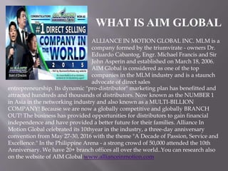 WHAT IS AIM GLOBAL
ALLIANCE IN MOTION GLOBAL INC. MLM is a
company formed by the triumvirate - owners Dr.
Eduardo Cabantog, Engr. Michael Francis and Sir
John Asperin and established on March 18, 2006.
AIM Global is considered as one of the top
companies in the MLM industry and is a staunch
advocate of direct sales
entrepreneurship. Its dynamic "pro-distributor" marketing plan has benefitted and
attracted hundreds and thousands of distributors. Now known as the NUMBER 1
in Asia in the networking industry and also known as a MULTI-BILLION
COMPANY! Because we are now a globally competitive and globally BRANCH
OUT! The business has provided opportunities for distributors to gain financial
independence and have provided a better future for their families. Alliance In
Motion Global celebrated its 10thyear in the industry, a three-day anniversary
convention from May 27-30, 2016 with the theme "A Decade of Passion, Service and
Excellence." In the Philippine Arena - a strong crowd of 50,000 attended the 10th
Anniversary. We have 20+ branch offices all over the world..You can research also
on the website of AIM Global www.allianceinmotion.com
 