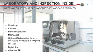 LABORATORY AND INSPECTION INSIDE
‒ Metallurgy
‒ Chemistry
‒ Pressure validation
‒ Mechanical
‒ High-end Technologies for non-
destructive inspections in AM parts
‒ CT scan
‒ Digital X-ray
‒ Advanced FPI
INTERNAL FULLY EQUIPPED LABORATORY, NADCAP APPROVED
10
 