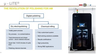 Digital polishing
‒ Totally green process
‒ Dry process – no contaminations
‒ Total dimensional and shape
control – stock material reduced
‒ Super fast: 10-20 minutes of cycle
time
‒ Polishing internal channels
Dry electropolishing Chemical milling
‒ Fully customized system
‒ Multi etching solutions available
‒ Results certifications
‒ High productivity
‒ Strong R&D applications
µ - LITE®
THE REVOLUTION OF POLISHING FOR AM
6
 