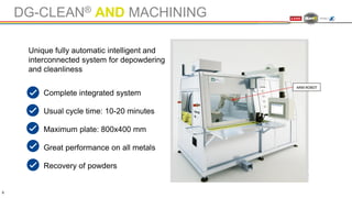 DG-CLEAN® AND MACHINING
Complete integrated system
Usual cycle time: 10-20 minutes
Maximum plate: 800x400 mm
Great performance on all metals
Recovery of powders
8
Unique fully automatic intelligent and
interconnected system for depowdering
and cleanliness
 