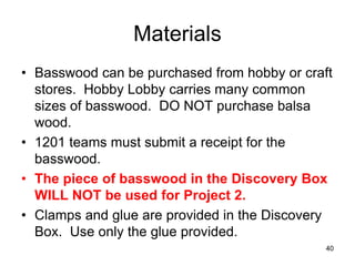 40
Materials
• Basswood can be purchased from hobby or craft
stores. Hobby Lobby carries many common
sizes of basswood. DO NOT purchase balsa
wood.
• 1201 teams must submit a receipt for the
basswood.
• The piece of basswood in the Discovery Box
WILL NOT be used for Project 2.
• Clamps and glue are provided in the Discovery
Box. Use only the glue provided.
 