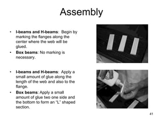 41
Assembly
• I-beams and H-beams: Begin by
marking the flanges along the
center where the web will be
glued.
• Box beams: No marking is
necessary.
• I-beams and H-beams: Apply a
small amount of glue along the
length of the web and also to the
flange.
• Box beams: Apply a small
amount of glue two one side and
the bottom to form an “L” shaped
section.
 