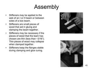 43
Assembly
• Stiffeners may be applied to the
web of an I or H beam or between
sides of a box beam.
• Stiffeners are small pieces of
wood that aid in gluing and
clamping the beam together.
• Stiffeners may be necessary if the
pieces of wood that the team has
chosen are thin (less than ~3/16”).
Thin pieces of wood may collapse
when clamped together.
• Stiffeners keep the flanges stable
during clamping and glue curing.
 