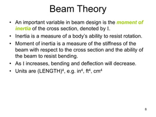 8
Beam Theory
• An important variable in beam design is the moment of
inertia of the cross section, denoted by I.
• Inertia is a measure of a body’s ability to resist rotation.
• Moment of inertia is a measure of the stiffness of the
beam with respect to the cross section and the ability of
the beam to resist bending.
• As I increases, bending and deflection will decrease.
• Units are (LENGTH)4, e.g. in4, ft4, cm4
 