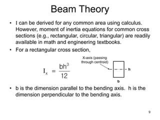 9
Beam Theory
• I can be derived for any common area using calculus.
However, moment of inertia equations for common cross
sections (e.g., rectangular, circular, triangular) are readily
available in math and engineering textbooks.
• For a rectangular cross section,
• b is the dimension parallel to the bending axis. h is the
dimension perpendicular to the bending axis.
12
bh3
x 
I
b
h
X-axis (passing
through centroid)
 