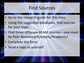 Find Sources
• Go to the research guide for this class
• Using the suggested databases, find sources
for your topic
• Find three different BEAM sources – one must
be Peer Reviewed/Scholarly/Academic!
• Complete the form
• Send a copy to yourself
 