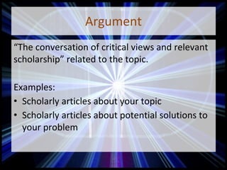 Argument
“The conversation of critical views and relevant
scholarship” related to the topic.
Examples:
• Scholarly articles about your topic
• Scholarly articles about potential solutions to
your problem
 
