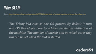 Why BEAM
From http://stackoverflow.com/questions/16779162/what-kind-of-virtual-machine-is-beam-the-erlang-vm
The Erlang VM runs as one OS process. By default it runs
one OS thread per core to achieve maximum utilisation of
the machine. The number of threads and on which cores they
run can be set when the VM is started.
 
