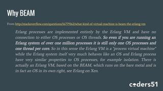 Why BEAM
From http://stackoverflow.com/questions/16779162/what-kind-of-virtual-machine-is-beam-the-erlang-vm
Erlang processes are implemented entirely by the Erlang VM and have no
connection to either OS processes or OS threads. So even if you are running an
Erlang system of over one million processes it is still only one OS processes and
one thread per core. So in this sense the Erlang VM is a "process virtual machine"
while the Erlang system itself very much behaves like an OS and Erlang process
have very similar properties to OS processes, for example isolation. There is
actually an Erlang VM, based on the BEAM, which runs on the bare metal and is
in fact an OS in its own right, see Erlang on Xen.
 