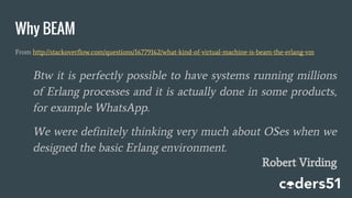 Why BEAM
From http://stackoverflow.com/questions/16779162/what-kind-of-virtual-machine-is-beam-the-erlang-vm
Btw it is perfectly possible to have systems running millions
of Erlang processes and it is actually done in some products,
for example WhatsApp.
We were definitely thinking very much about OSes when we
designed the basic Erlang environment.
Robert Virding
 