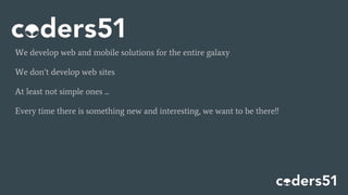 We develop web and mobile solutions for the entire galaxy
We don’t develop web sites
At least not simple ones ...
Every time there is something new and interesting, we want to be there!!
 