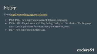 History
From http://www.erlang.org/course/history
● 1982 -1985 - First experiment with 20 different languages.
● 1985 - 1986 - Experiments with Lisp,Prolog, Parlog etc. Conclusion: The language
must contain primitives for concurrency and error recovery.
● 1987 - First experiment with Erlang.
 