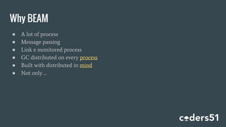 Why BEAM
● A lot of process
● Message passing
● Link e monitored process
● GC distributed on every process
● Built with distributed in mind
● Not only ...
 