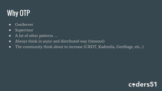 Why OTP
● GenServer
● Supervisor
● A lot of other patterns ...
● Always think in async and distributed way (timeout)
● The community think about to increase (CRDT, Kademlia, GenStage, etc…)
 