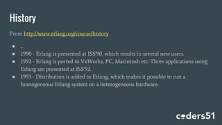 History
From http://www.erlang.org/course/history
● ...
● 1990 - Erlang is presented at ISS'90, which results in several new users.
● 1992 - Erlang is ported to VxWorks, PC, Macintosh etc. Three applications using
Erlang are presented at ISS'92.
● 1993 - Distribution is added to Erlang, which makes it possible to run a
homogeneous Erlang system on a heterogeneous hardware.
 
