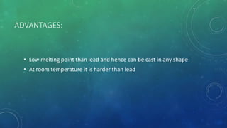 ADVANTAGES:
• Low melting point than lead and hence can be cast in any shape
• At room temperature it is harder than lead
 