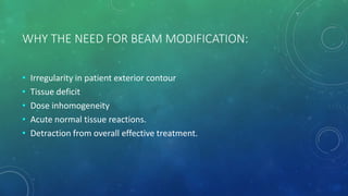 WHY THE NEED FOR BEAM MODIFICATION:
• Irregularity in patient exterior contour
• Tissue deficit
• Dose inhomogeneity
• Acute normal tissue reactions.
• Detraction from overall effective treatment.
 