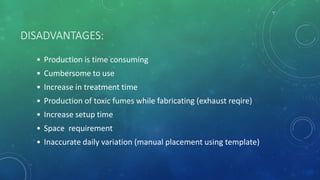 DISADVANTAGES:
• Production is time consuming
• Cumbersome to use
• Increase in treatment time
• Production of toxic fumes while fabricating (exhaust reqire)
• Increase setup time
• Space requirement
• Inaccurate daily variation (manual placement using template)
 