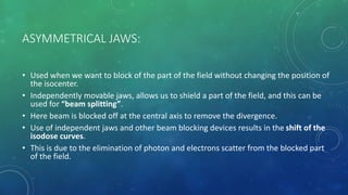 ASYMMETRICAL JAWS:
• Used when we want to block of the part of the field without changing the position of
the isocenter.
• Independently movable jaws, allows us to shield a part of the field, and this can be
used for “beam splitting”.
• Here beam is blocked off at the central axis to remove the divergence.
• Use of independent jaws and other beam blocking devices results in the shift of the
isodose curves.
• This is due to the elimination of photon and electrons scatter from the blocked part
of the field.
 