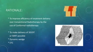 RATIONALE:
* To improve efficiency of treatment delivery
over Conventional Radiotherapy by the
use of Conformal radiotherapy
* To make delivery of 3DCRT
or IMRT possible
* Dynamic wedge
* ETC
 