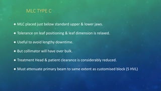 MLC TYPE C
● MLC placed just below standard upper & lower jaws.
● Tolerance on leaf positioning & leaf dimension is relaxed.
● Useful to avoid lengthy downtime.
● But collimator will have over bulk.
● Treatment Head & patient clearance is considerably reduced.
● Must attenuate primary beam to same extent as customised block (5 HVL)
 